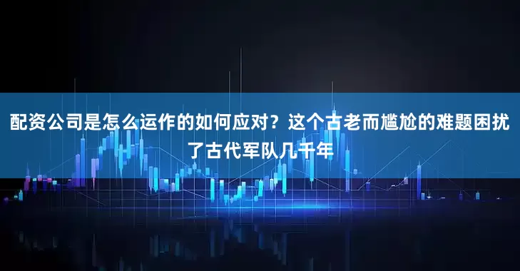配资公司是怎么运作的如何应对？这个古老而尴尬的难题困扰了古代军队几千年