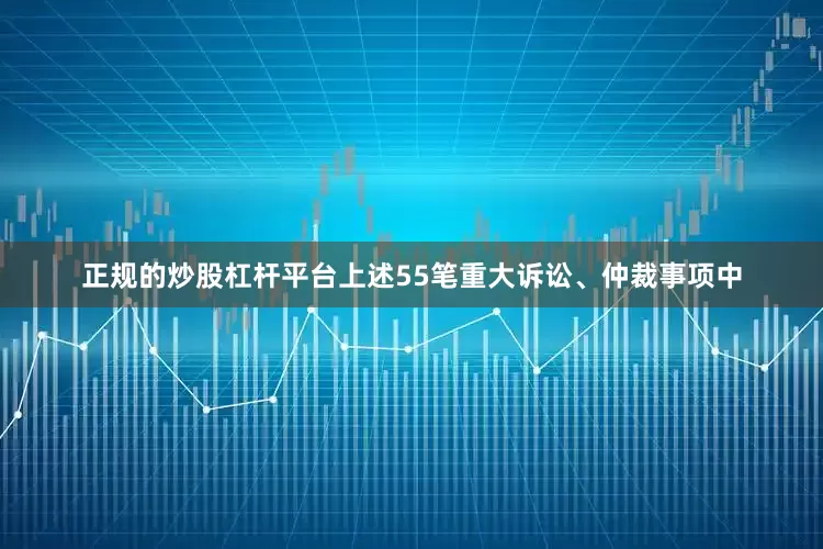 正规的炒股杠杆平台上述55笔重大诉讼、仲裁事项中