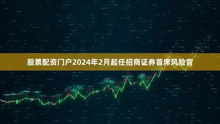 股票配资门户2024年2月起任招商证券首席风险官