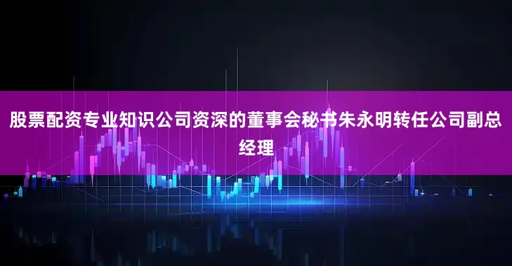 股票配资专业知识公司资深的董事会秘书朱永明转任公司副总经理
