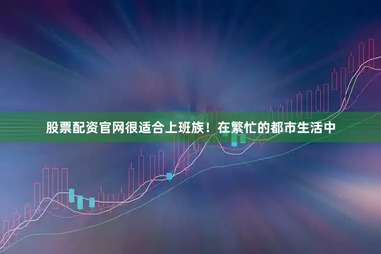 股票配资官网很适合上班族！在繁忙的都市生活中