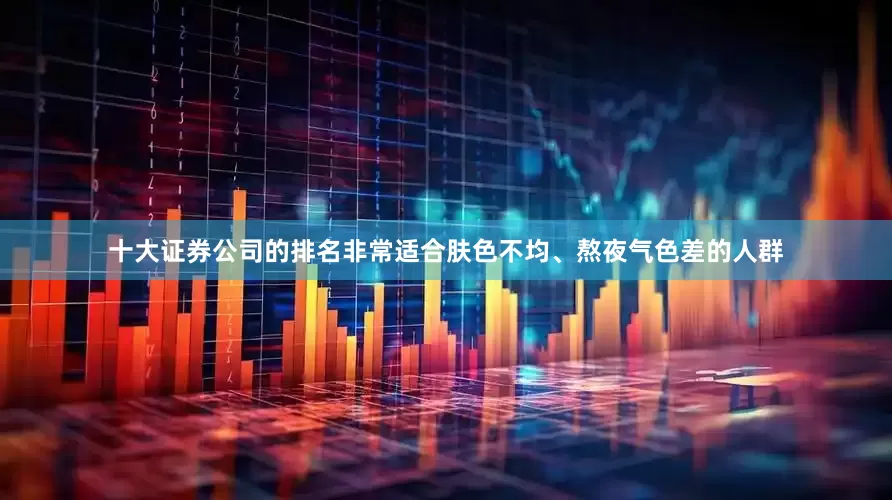 十大证券公司的排名非常适合肤色不均、熬夜气色差的人群