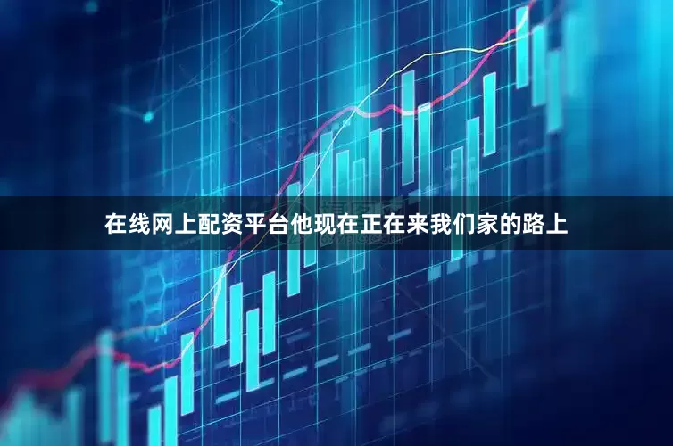 在线网上配资平台他现在正在来我们家的路上