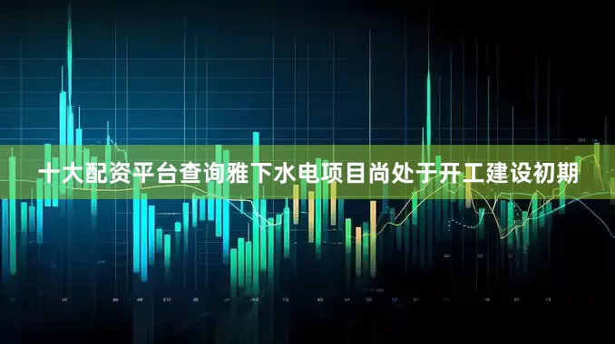 十大配资平台查询雅下水电项目尚处于开工建设初期