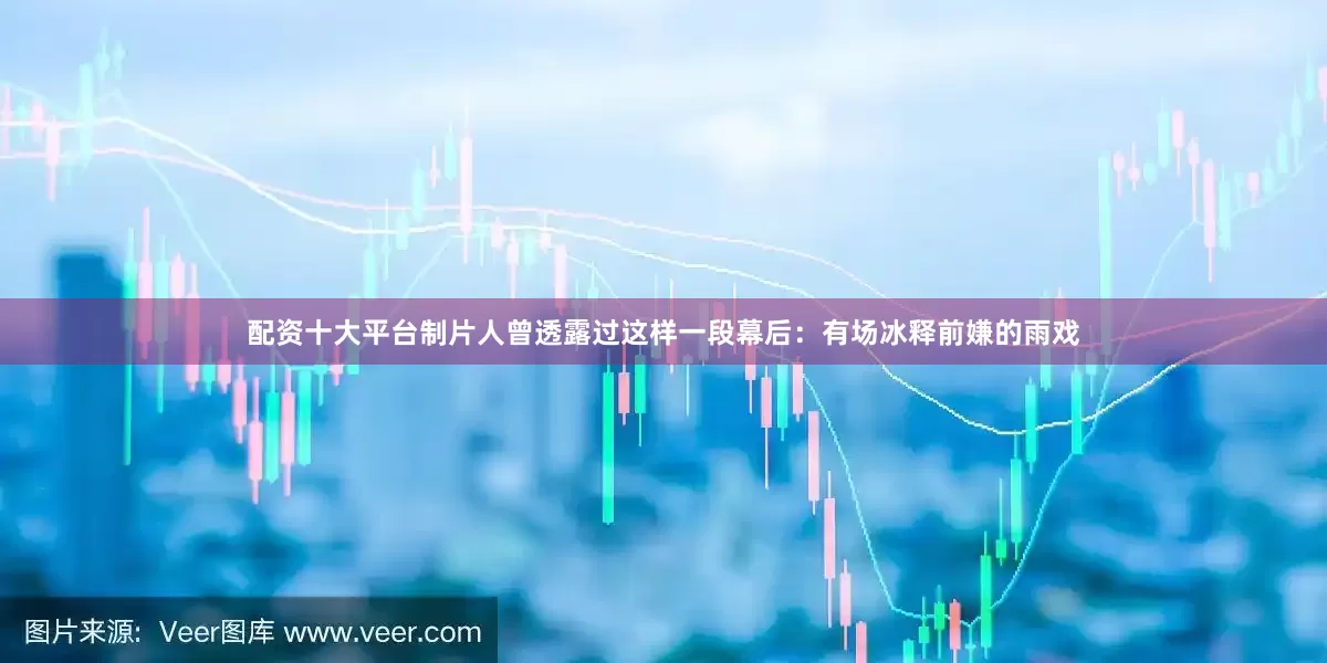配资十大平台制片人曾透露过这样一段幕后：有场冰释前嫌的雨戏