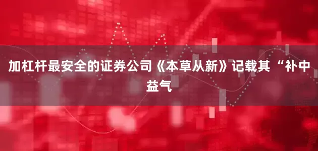 加杠杆最安全的证券公司《本草从新》记载其 “补中益气