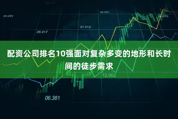 配资公司排名10强面对复杂多变的地形和长时间的徒步需求