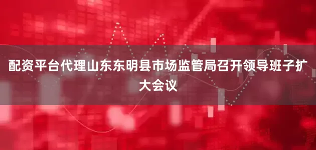 配资平台代理山东东明县市场监管局召开领导班子扩大会议