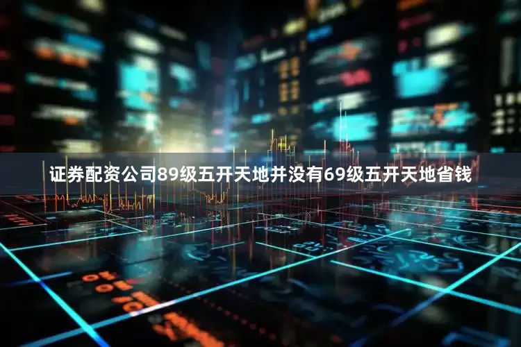 证券配资公司89级五开天地并没有69级五开天地省钱