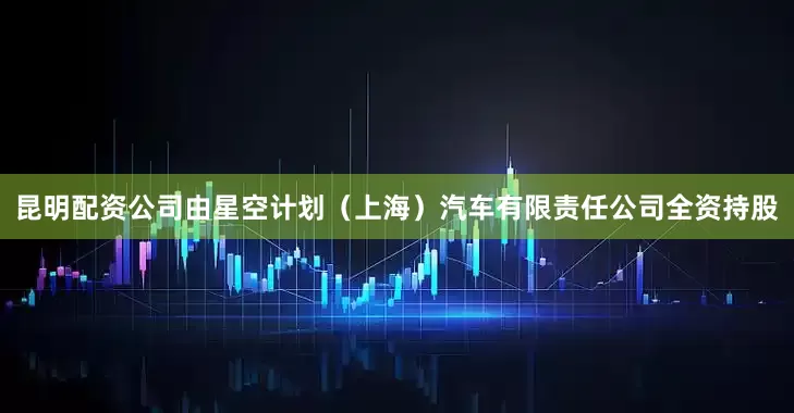 昆明配资公司由星空计划（上海）汽车有限责任公司全资持股